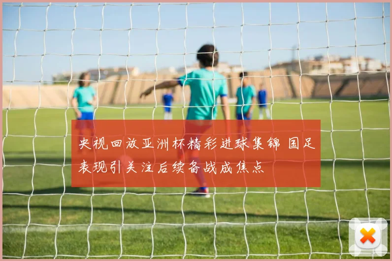 央视回放亚洲杯精彩进球集锦 国足表现引关注后续备战成焦点