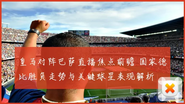 皇马对阵巴萨直播焦点前瞻 国家德比胜负走势与关键球星表现解析