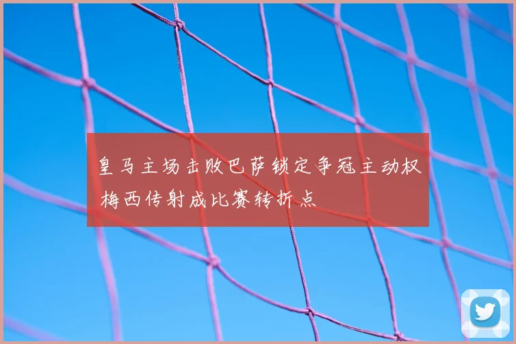 皇马主场击败巴萨锁定争冠主动权 梅西传射成比赛转折点