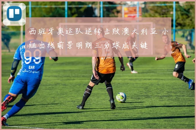 西班牙奥运队逆转击败澳大利亚 小组出线前景明朗三分球成关键