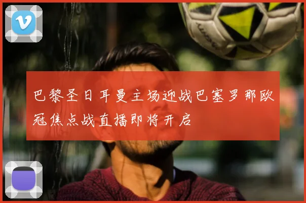 巴黎圣日耳曼主场迎战巴塞罗那欧冠焦点战直播即将开启