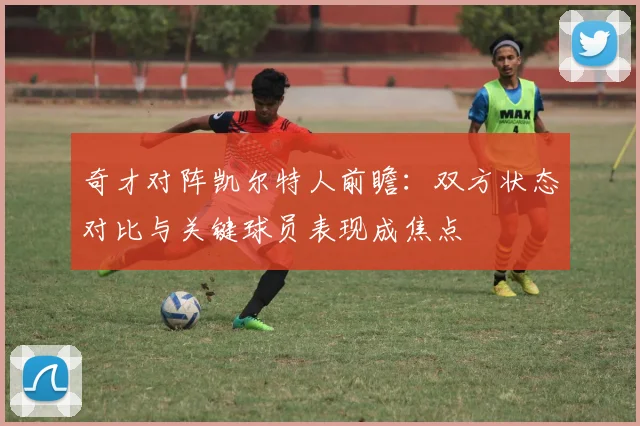 奇才对阵凯尔特人前瞻：双方状态对比与关键球员表现成焦点