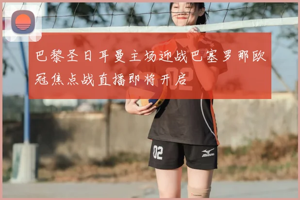 巴黎圣日耳曼主场迎战巴塞罗那欧冠焦点战直播即将开启