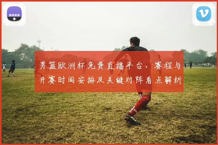 男篮欧洲杯免费直播平台、赛程与开赛时间安排及关键对阵看点解析