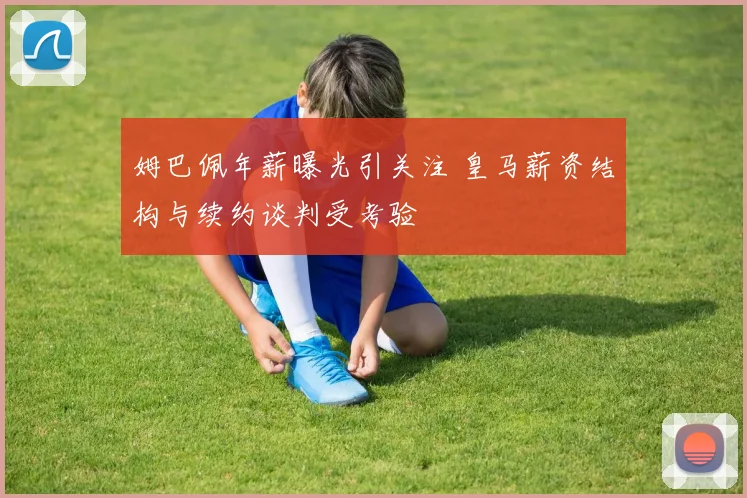 姆巴佩年薪曝光引关注 皇马薪资结构与续约谈判受考验