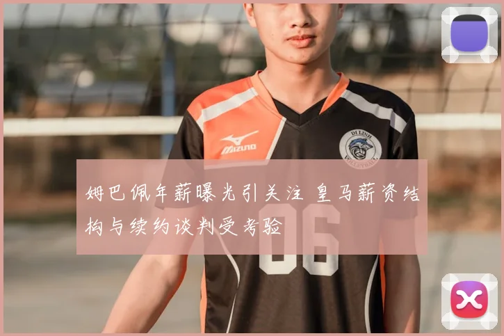 姆巴佩年薪曝光引关注 皇马薪资结构与续约谈判受考验