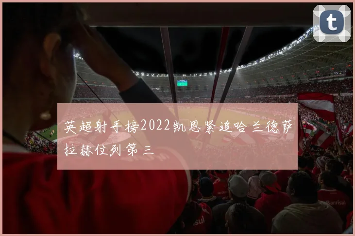 英超射手榜2022凯恩紧追哈兰德萨拉赫位列第三