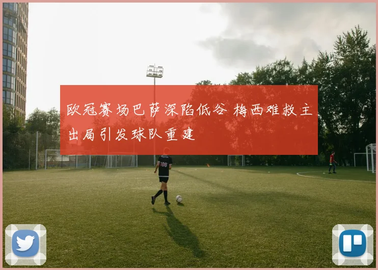 欧冠赛场巴萨深陷低谷 梅西难救主出局引发球队重建