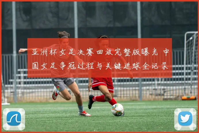 亚洲杯女足决赛回放完整版曝光 中国女足争冠过程与关键进球全记录