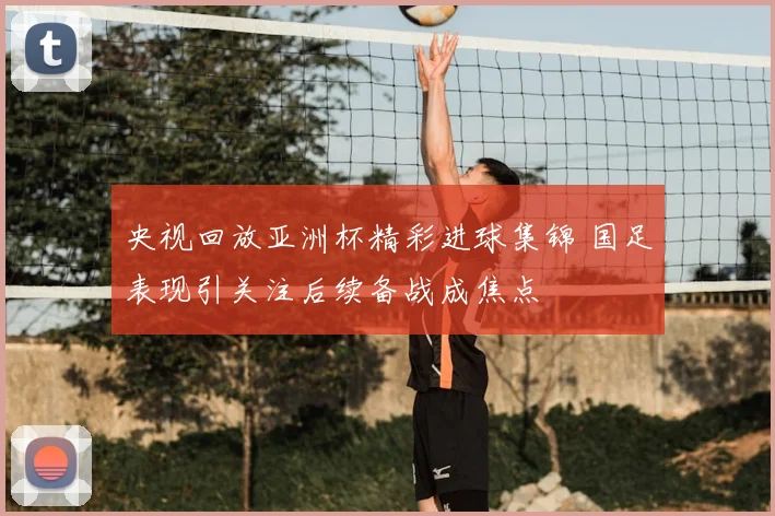 央视回放亚洲杯精彩进球集锦 国足表现引关注后续备战成焦点