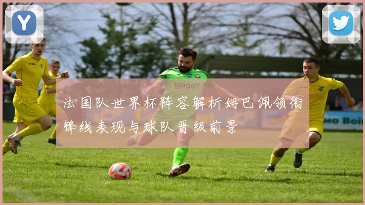 法国队世界杯阵容解析姆巴佩领衔锋线表现与球队晋级前景