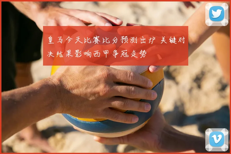 皇马今天比赛比分预测出炉 关键对决结果影响西甲争冠走势