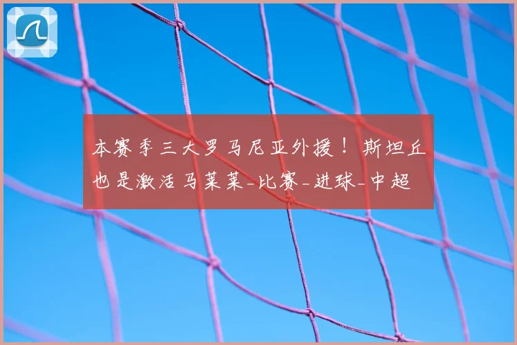 本赛季三大罗马尼亚外援 !斯坦丘也是激活马莱莱_比赛_进球_中超